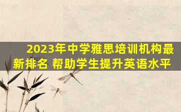 2023年中学雅思培训机构最新排名 帮助学生提升英语水平